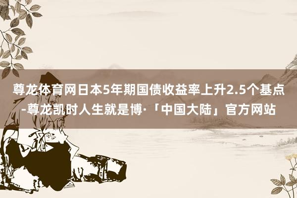 尊龙体育网日本5年期国债收益率上升2.5个基点-尊龙凯时人生就是博·「中国大陆」官方网站
