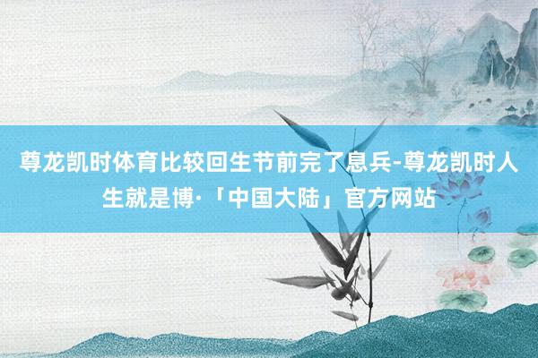 尊龙凯时体育比较回生节前完了息兵-尊龙凯时人生就是博·「中国大陆」官方网站