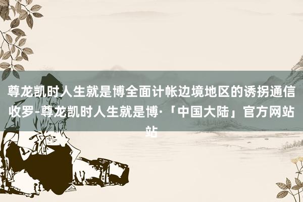 尊龙凯时人生就是博全面计帐边境地区的诱拐通信收罗-尊龙凯时人生就是博·「中国大陆」官方网站