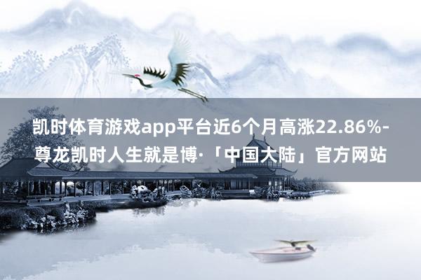 凯时体育游戏app平台近6个月高涨22.86%-尊龙凯时人生就是博·「中国大陆」官方网站