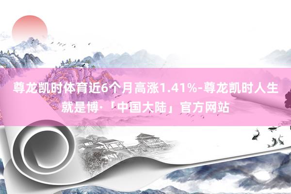 尊龙凯时体育近6个月高涨1.41%-尊龙凯时人生就是博·「中国大陆」官方网站