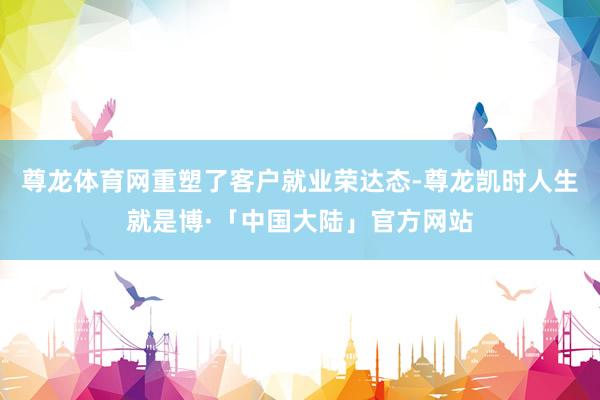 尊龙体育网重塑了客户就业荣达态-尊龙凯时人生就是博·「中国大陆」官方网站