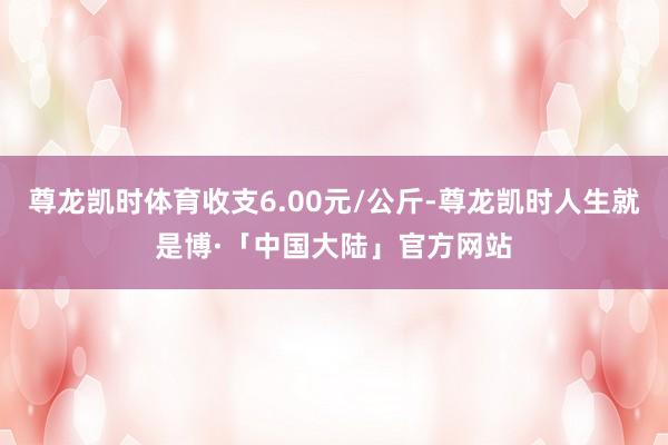 尊龙凯时体育收支6.00元/公斤-尊龙凯时人生就是博·「中国大陆」官方网站