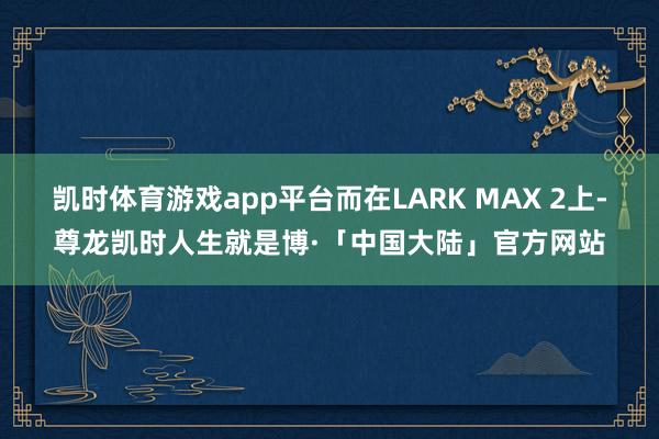 凯时体育游戏app平台而在LARK MAX 2上-尊龙凯时人生就是博·「中国大陆」官方网站