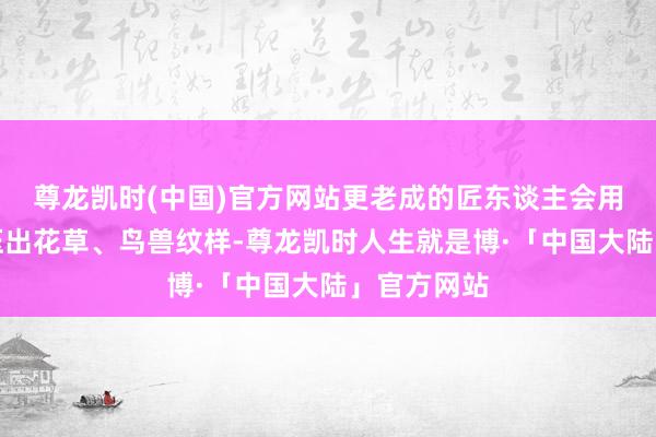 尊龙凯时(中国)官方网站更老成的匠东谈主会用雕花铜模压出花草、鸟兽纹样-尊龙凯时人生就是博·「中国大陆」官方网站
