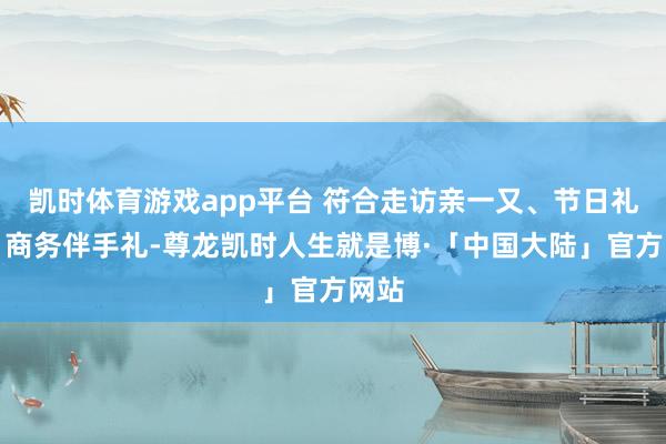 凯时体育游戏app平台 符合走访亲一又、节日礼盒、商务伴手礼-尊龙凯时人生就是博·「中国大陆」官方网站