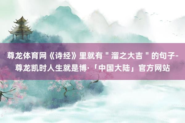 尊龙体育网《诗经》里就有＂溜之大吉＂的句子-尊龙凯时人生就是博·「中国大陆」官方网站