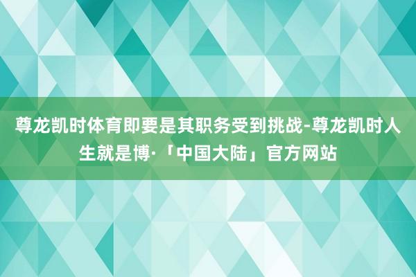 尊龙凯时体育即要是其职务受到挑战-尊龙凯时人生就是博·「中国大陆」官方网站