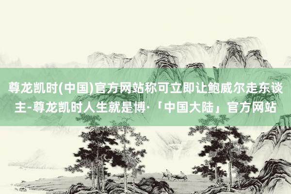 尊龙凯时(中国)官方网站称可立即让鲍威尔走东谈主-尊龙凯时人生就是博·「中国大陆」官方网站