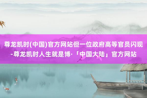 尊龙凯时(中国)官方网站但一位政府高等官员闪现-尊龙凯时人生就是博·「中国大陆」官方网站