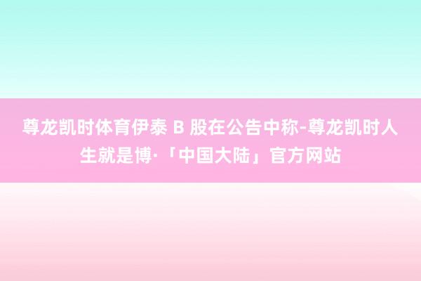 尊龙凯时体育伊泰 B 股在公告中称-尊龙凯时人生就是博·「中国大陆」官方网站