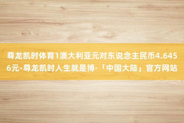 尊龙凯时体育1澳大利亚元对东说念主民币4.6456元-尊龙凯时人生就是博·「中国大陆」官方网站