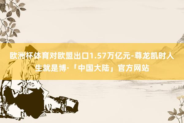 欧洲杯体育对欧盟出口1.57万亿元-尊龙凯时人生就是博·「中国大陆」官方网站