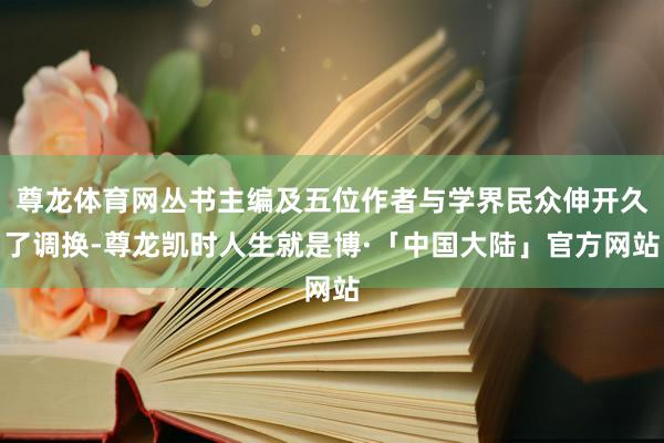 尊龙体育网丛书主编及五位作者与学界民众伸开久了调换-尊龙凯时人生就是博·「中国大陆」官方网站