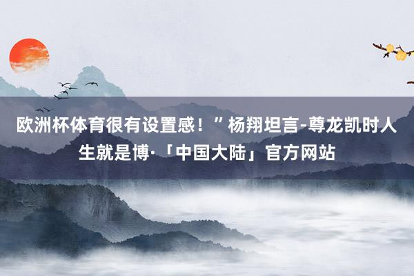 欧洲杯体育很有设置感！”杨翔坦言-尊龙凯时人生就是博·「中国大陆」官方网站
