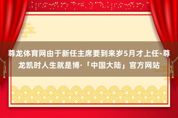 尊龙体育网由于新任主席要到来岁5月才上任-尊龙凯时人生就是博·「中国大陆」官方网站