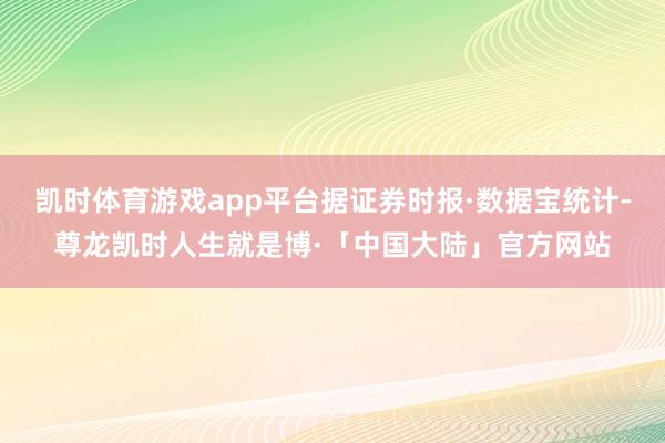 凯时体育游戏app平台据证券时报·数据宝统计-尊龙凯时人生就是博·「中国大陆」官方网站