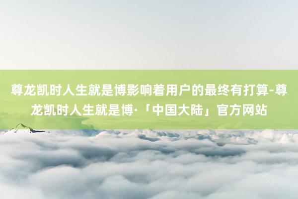 尊龙凯时人生就是博影响着用户的最终有打算-尊龙凯时人生就是博·「中国大陆」官方网站