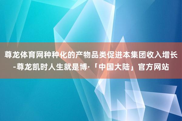 尊龙体育网种种化的产物品类促进本集团收入增长-尊龙凯时人生就是博·「中国大陆」官方网站