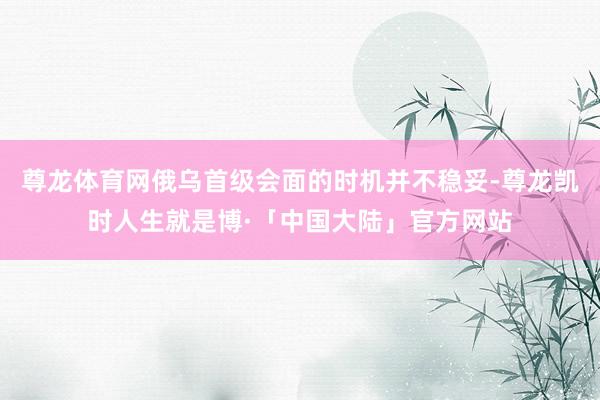 尊龙体育网俄乌首级会面的时机并不稳妥-尊龙凯时人生就是博·「中国大陆」官方网站