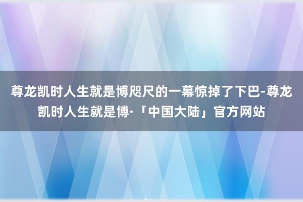 尊龙凯时人生就是博咫尺的一幕惊掉了下巴-尊龙凯时人生就是博·「中国大陆」官方网站