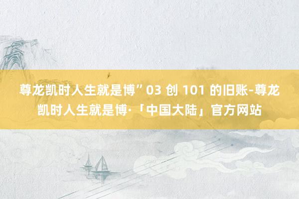 尊龙凯时人生就是博”03 创 101 的旧账-尊龙凯时人生就是博·「中国大陆」官方网站