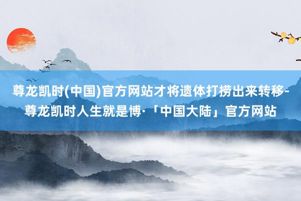 尊龙凯时(中国)官方网站才将遗体打捞出来转移-尊龙凯时人生就是博·「中国大陆」官方网站