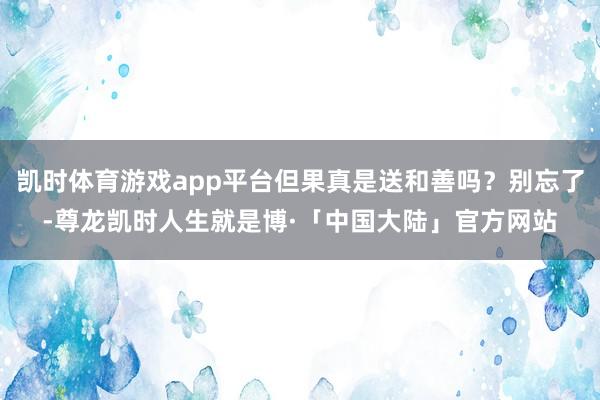 凯时体育游戏app平台但果真是送和善吗？别忘了-尊龙凯时人生就是博·「中国大陆」官方网站