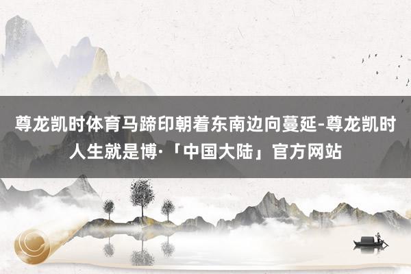 尊龙凯时体育马蹄印朝着东南边向蔓延-尊龙凯时人生就是博·「中国大陆」官方网站