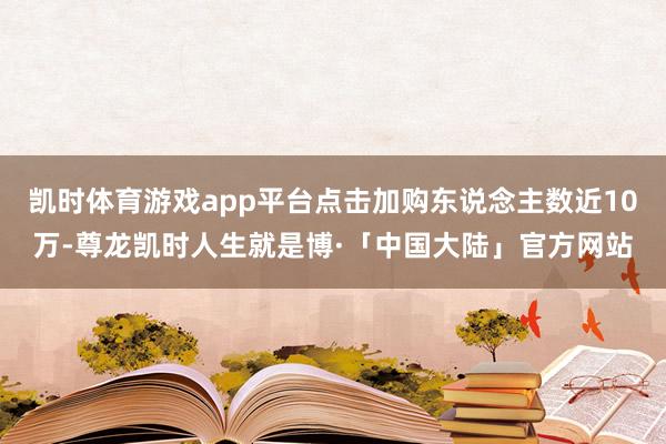凯时体育游戏app平台点击加购东说念主数近10万-尊龙凯时人生就是博·「中国大陆」官方网站