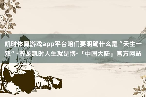 凯时体育游戏app平台咱们要明确什么是“天生一双”-尊龙凯时人生就是博·「中国大陆」官方网站