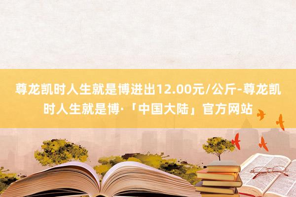 尊龙凯时人生就是博进出12.00元/公斤-尊龙凯时人生就是博·「中国大陆」官方网站