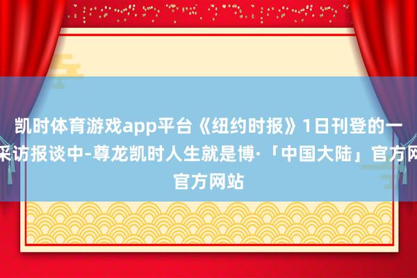 凯时体育游戏app平台《纽约时报》1日刊登的一篇采访报谈中-尊龙凯时人生就是博·「中国大陆」官方网站