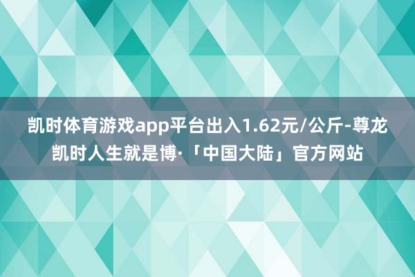 凯时体育游戏app平台出入1.62元/公斤-尊龙凯时人生就是博·「中国大陆」官方网站