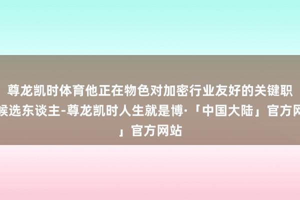 尊龙凯时体育他正在物色对加密行业友好的关键职位候选东谈主-尊龙凯时人生就是博·「中国大陆」官方网站