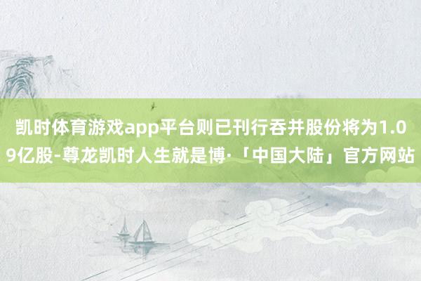 凯时体育游戏app平台则已刊行吞并股份将为1.09亿股-尊龙凯时人生就是博·「中国大陆」官方网站