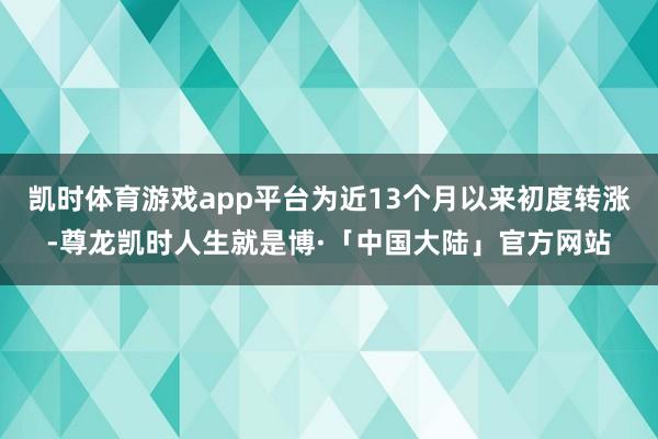 凯时体育游戏app平台为近13个月以来初度转涨-尊龙凯时人生就是博·「中国大陆」官方网站