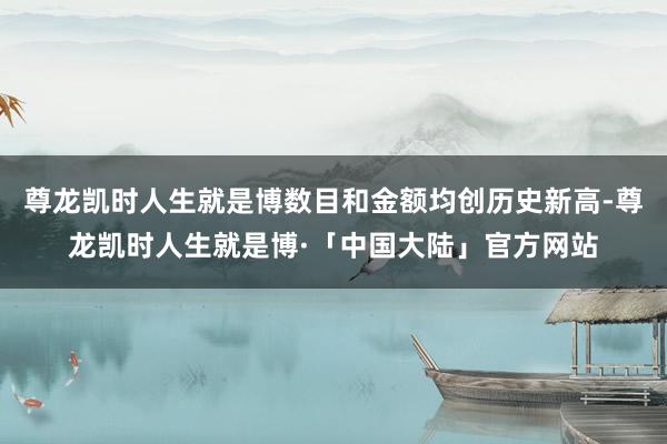 尊龙凯时人生就是博数目和金额均创历史新高-尊龙凯时人生就是博·「中国大陆」官方网站