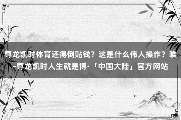 尊龙凯时体育还得倒贴钱？这是什么伟人操作？唉-尊龙凯时人生就是博·「中国大陆」官方网站