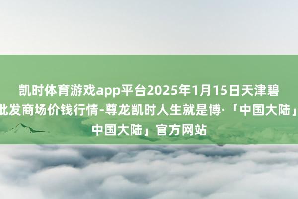 凯时体育游戏app平台2025年1月15日天津碧城农产物批发商场价钱行情-尊龙凯时人生就是博·「中国大陆」官方网站