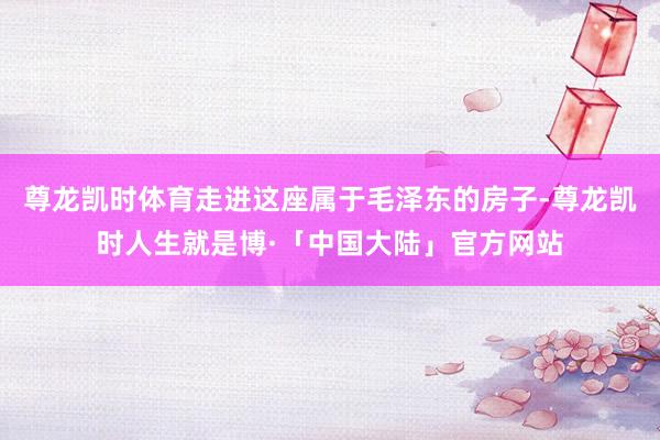 尊龙凯时体育走进这座属于毛泽东的房子-尊龙凯时人生就是博·「中国大陆」官方网站