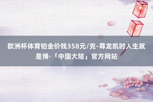 欧洲杯体育铂金价钱358元/克-尊龙凯时人生就是博·「中国大陆」官方网站