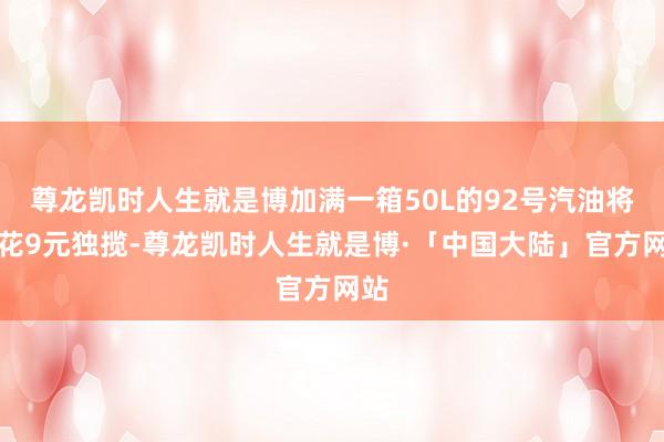 尊龙凯时人生就是博加满一箱50L的92号汽油将多花9元独揽-尊龙凯时人生就是博·「中国大陆」官方网站