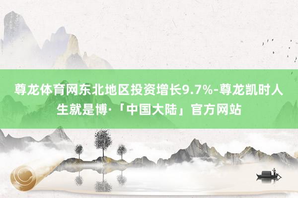 尊龙体育网东北地区投资增长9.7%-尊龙凯时人生就是博·「中国大陆」官方网站
